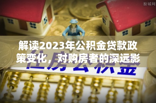 蒙山解读2023年公积金贷款政策变化，对购房者的深远影响