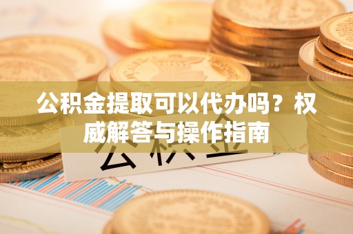 蒙山公积金提取可以代办吗？权威解答与操作指南
