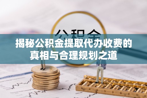 蒙山揭秘公积金提取代办收费的真相与合理规划之道