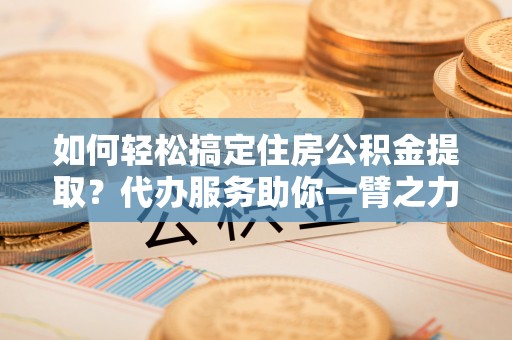 蒙山如何轻松搞定住房公积金提取？代办服务助你一臂之力