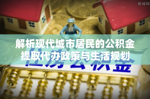蒙山解析现代城市居民的公积金提取代办政策与生活规划
