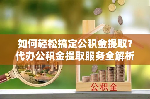 蒙山如何轻松搞定公积金提取？代办公积金提取服务全解析