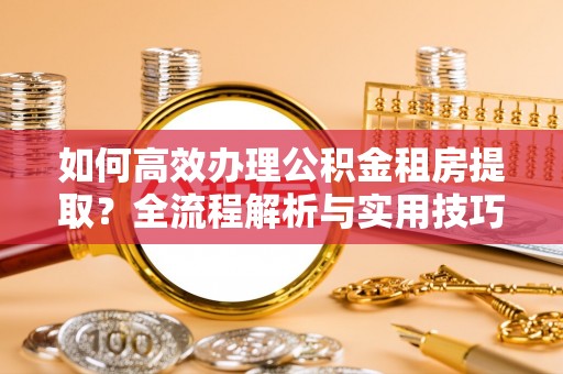 蒙山如何高效办理公积金租房提取？全流程解析与实用技巧