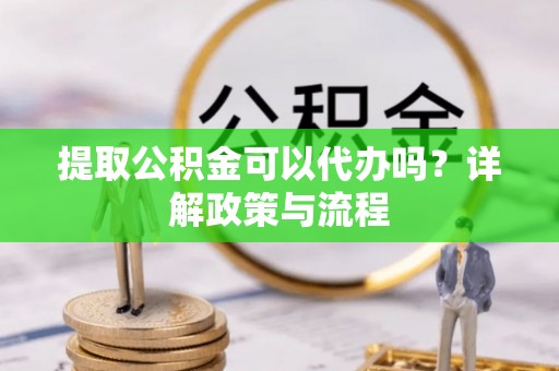 蒙山提取公积金可以代办吗？详解政策与流程