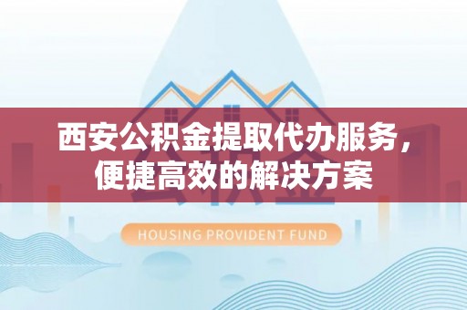 蒙山西安公积金提取代办服务，便捷高效的解决方案