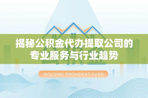 蒙山揭秘公积金代办提取公司的专业服务与行业趋势