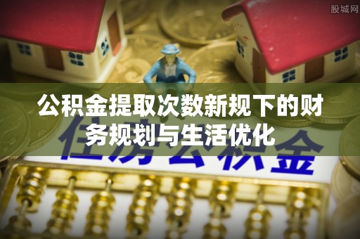 蒙山公积金提取次数新规下的财务规划与生活优化