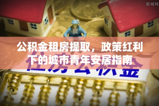 蒙山公积金租房提取，政策红利下的城市青年安居指南