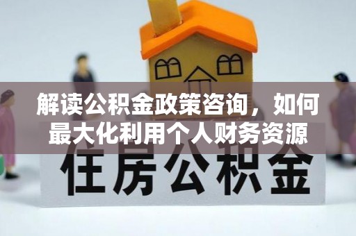 蒙山解读公积金政策咨询，如何最大化利用个人财务资源