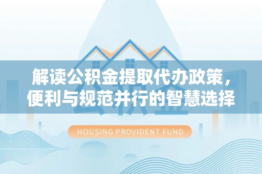 蒙山解读公积金提取代办政策，便利与规范并行的智慧选择