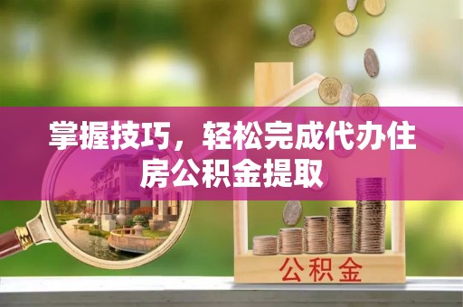 蒙山掌握技巧，轻松完成代办住房公积金提取