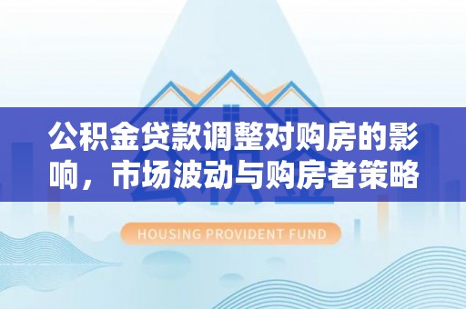 蒙山公积金贷款调整对购房的影响，市场波动与购房者策略解析