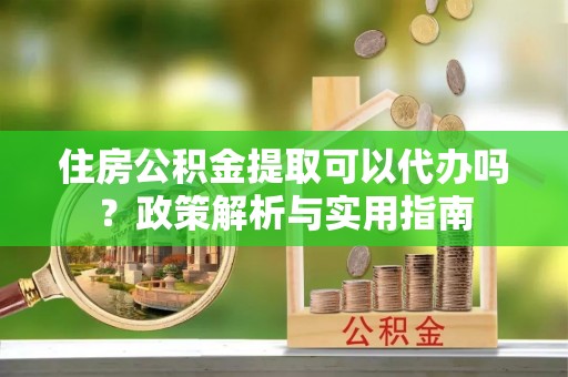 蒙山住房公积金提取可以代办吗？政策解析与实用指南